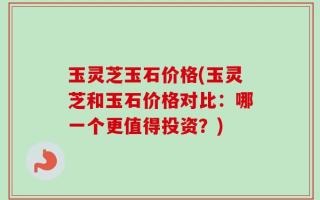 玉灵芝玉石价格(玉灵芝和玉石价格对比：哪一个更值得投资？)