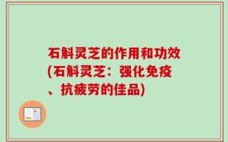 石斛灵芝的作用和功效(石斛灵芝：强化免疫、抗疲劳的佳品)
