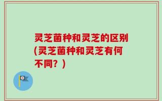 灵芝菌种和灵芝的区别(灵芝菌种和灵芝有何不同？)