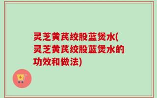 灵芝黄芪绞股蓝煲水(灵芝黄芪绞股蓝煲水的功效和做法)