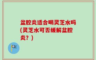 盆腔炎适合喝灵芝水吗(灵芝水可否缓解盆腔炎？)