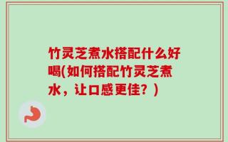 竹灵芝煮水搭配什么好喝(如何搭配竹灵芝煮水，让口感更佳？)