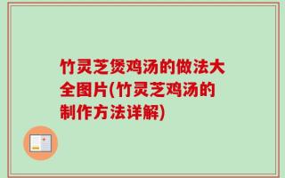 竹灵芝煲鸡汤的做法大全图片(竹灵芝鸡汤的制作方法详解)