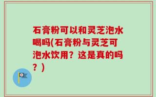 石膏粉可以和灵芝泡水喝吗(石膏粉与灵芝可泡水饮用？这是真的吗？)