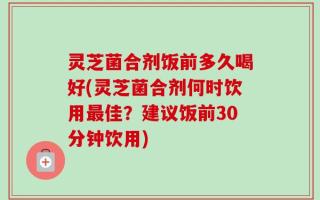灵芝菌合剂饭前多久喝好(灵芝菌合剂何时饮用最佳？建议饭前30分钟饮用)