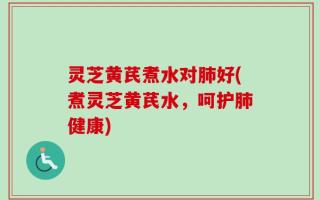 灵芝黄芪煮水对肺好(煮灵芝黄芪水，呵护肺健康)