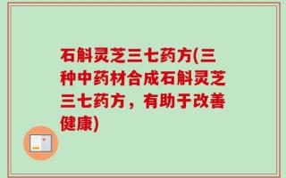石斛灵芝三七药方(三种中药材合成石斛灵芝三七药方，有助于改善健康)