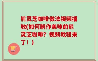 熊灵芝咖啡做法视频播放(如何制作美味的熊灵芝咖啡？视频教程来了！)