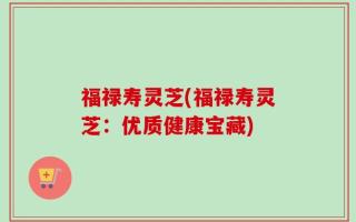 福禄寿灵芝(福禄寿灵芝：优质健康宝藏)