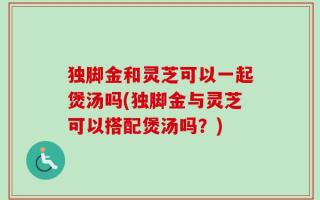 独脚金和灵芝可以一起煲汤吗(独脚金与灵芝可以搭配煲汤吗？)