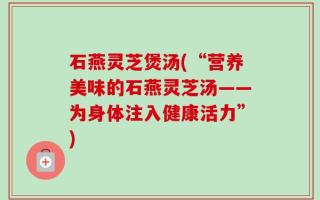 石燕灵芝煲汤(“营养美味的石燕灵芝汤——为身体注入健康活力”)