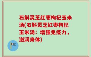 石斛灵芝红枣枸杞玉米汤(石斛灵芝红枣枸杞玉米汤：增强免疫力，滋润身体)