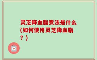 灵芝降血脂煮法是什么(如何使用灵芝降血脂？)