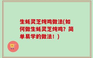 生蚝灵芝炖鸡做法(如何做生蚝灵芝炖鸡？简单易学的做法！)