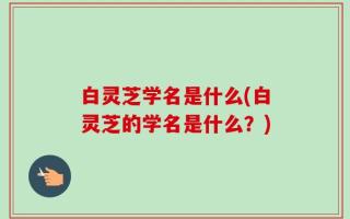 白灵芝学名是什么(白灵芝的学名是什么？)