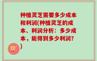 种植灵芝需要多少成本和利润(种植灵芝的成本、利润分析：多少成本，能得到多少利润？)