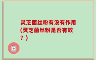 灵芝菌丝粉有没有作用(灵芝菌丝粉是否有效？)
