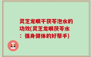 灵芝龙眼干茯苓泡水的功效(灵芝龙眼茯苓水：强身健体的好帮手)