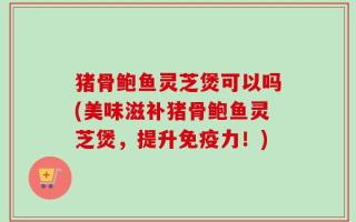 猪骨鲍鱼灵芝煲可以吗(美味滋补猪骨鲍鱼灵芝煲，提升免疫力！)