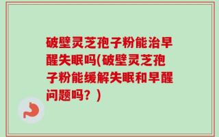 破壁灵芝孢子粉能治早醒失眠吗(破壁灵芝孢子粉能缓解失眠和早醒问题吗？)