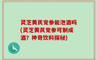 灵芝黄芪党参能泡酒吗(灵芝黄芪党参可制成酒？神奇饮料探秘)