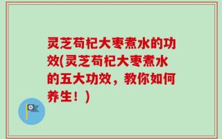 灵芝苟杞大枣煮水的功效(灵芝苟杞大枣煮水的五大功效，教你如何养生！)