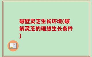 破壁灵芝生长环境(破解灵芝的理想生长条件)