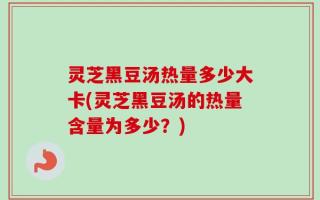 灵芝黑豆汤热量多少大卡(灵芝黑豆汤的热量含量为多少？)