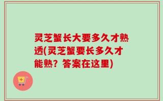 灵芝蟹长大要多久才熟透(灵芝蟹要长多久才能熟？答案在这里)