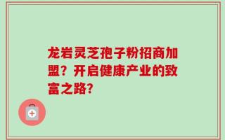龙岩灵芝孢子粉招商加盟？开启健康产业的致富之路？