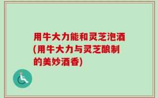 用牛大力能和灵芝泡酒(用牛大力与灵芝酿制的美妙酒香)