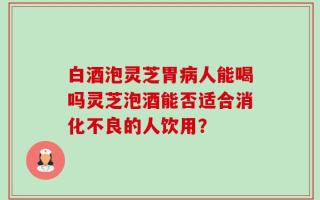 白酒泡灵芝胃病人能喝吗灵芝泡酒能否适合消化不良的人饮用？