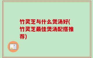 竹灵芝与什么煲汤好(竹灵芝最佳煲汤配搭推荐)