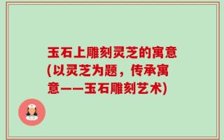 玉石上雕刻灵芝的寓意(以灵芝为题，传承寓意——玉石雕刻艺术)