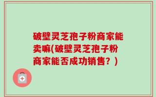 破壁灵芝孢子粉商家能卖嘛(破壁灵芝孢子粉商家能否成功销售？)