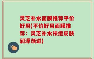 灵芝补水面膜推荐平价好用(平价好用面膜推荐：灵芝补水祛痘皮肤润泽渐进)