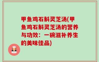 甲鱼鸡石斛灵芝汤(甲鱼鸡石斛灵芝汤的营养与功效：一碗滋补养生的美味佳品)