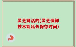 灵芝鲜活的(灵芝保鲜技术能延长保存时间)