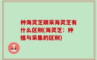种海灵芝跟采海灵芝有什么区别(海灵芝：种植与采集的区别)