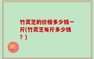 竹灵芝的价格多少钱一斤(竹灵芝每斤多少钱？)