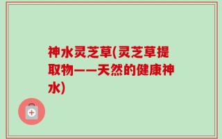 神水灵芝草(灵芝草提取物——天然的健康神水)