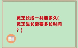 灵芝长成一共要多久(灵芝生长需要多长时间？)