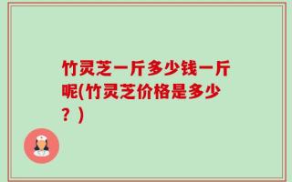 竹灵芝一斤多少钱一斤呢(竹灵芝价格是多少？)