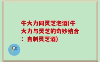 牛大力同灵芝泡酒(牛大力与灵芝的奇妙结合：自制灵芝酒)