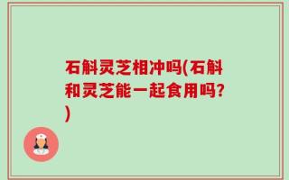 石斛灵芝相冲吗(石斛和灵芝能一起食用吗？)