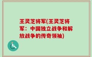 王灵芝将军(王灵芝将军：中国独立战争和解放战争的传奇领袖)