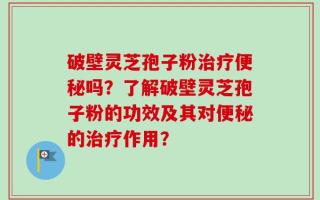 破壁灵芝孢子粉治疗便秘吗？了解破壁灵芝孢子粉的功效及其对便秘的治疗作用？