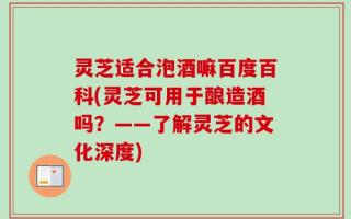 灵芝适合泡酒嘛百度百科(灵芝可用于酿造酒吗？——了解灵芝的文化深度)