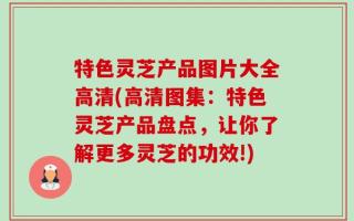 特色灵芝产品图片大全高清(高清图集：特色灵芝产品盘点，让你了解更多灵芝的功效!)