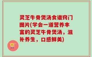 灵芝牛骨煲汤食谱窍门图片(学会一道营养丰富的灵芝牛骨煲汤，滋补养生，口感鲜美)